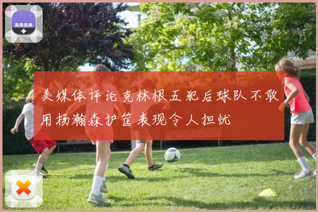美媒体评论克林根五犯后球队不敢用杨瀚森护筐表现令人担忧