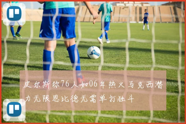 皮尔斯称76人如06年热火马克西潜力无限恩比德无需单打独斗