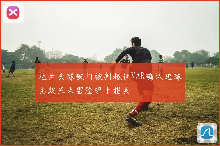 达兰头球破门被判越位VAR确认进球无效王大雷险守十指关