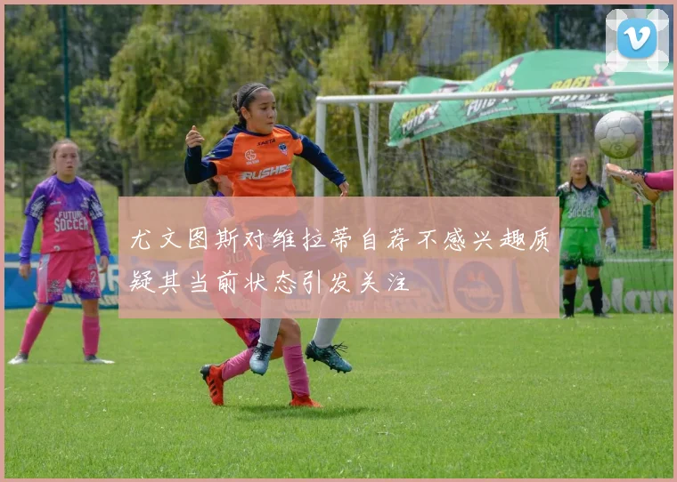尤文图斯对维拉蒂自荐不感兴趣质疑其当前状态引发关注