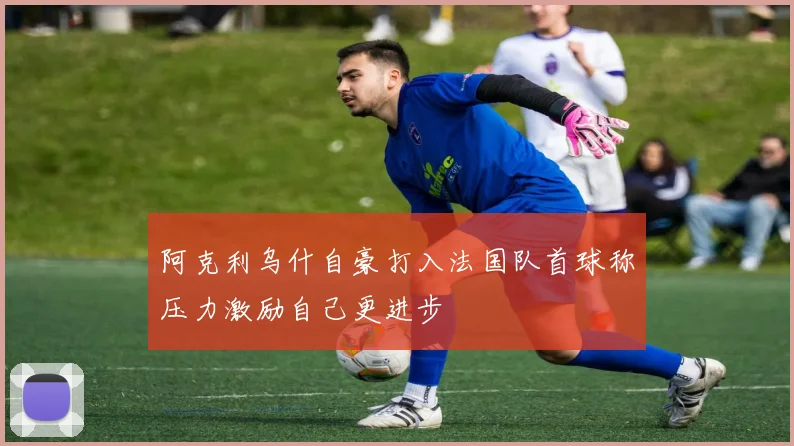 阿克利乌什自豪打入法国队首球称压力激励自己更进步