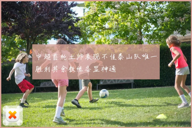 中超首轮土帅表现不佳泰山队唯一胜利其余教练各显神通