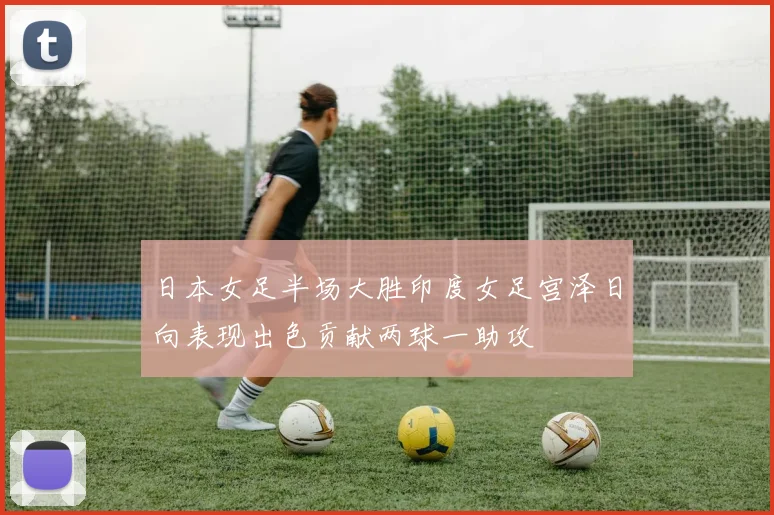 日本女足半场大胜印度女足宫泽日向表现出色贡献两球一助攻