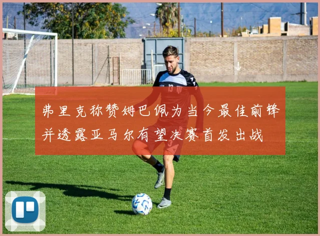 弗里克称赞姆巴佩为当今最佳前锋并透露亚马尔有望决赛首发出战