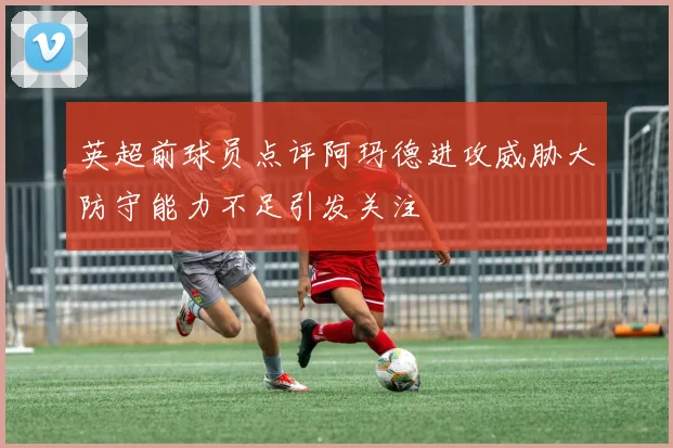 英超前球员点评阿玛德进攻威胁大防守能力不足引发关注