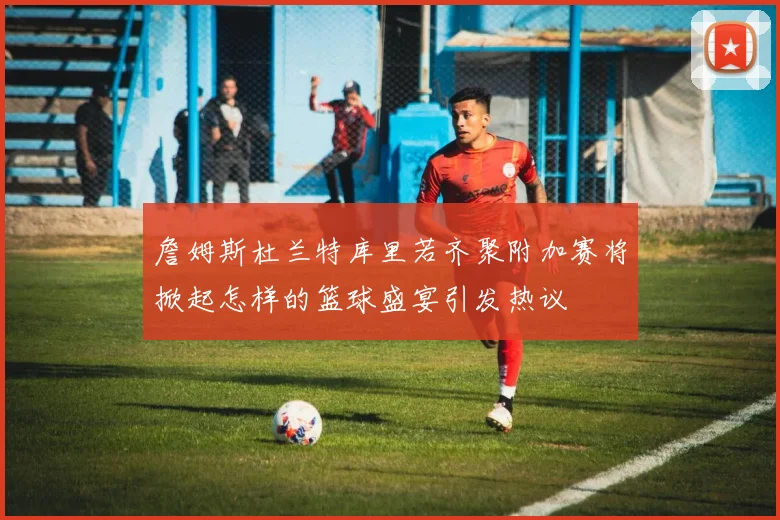 詹姆斯杜兰特库里若齐聚附加赛将掀起怎样的篮球盛宴引发热议