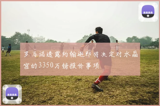 罗马诺透露约翰逊即将决定对水晶宫的3350万镑报价事项