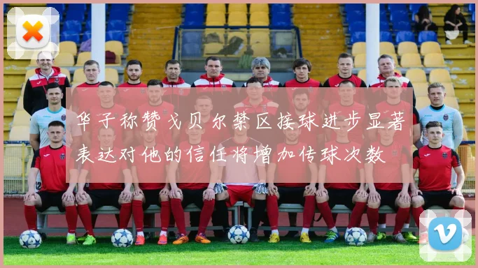 华子称赞戈贝尔禁区接球进步显著表达对他的信任将增加传球次数