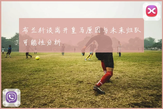 布兰科谈离开皇马原因与未来归队可能性分析