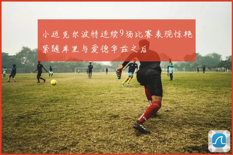 小迈克尔波特连续9场比赛表现惊艳紧随库里与爱德华兹之后