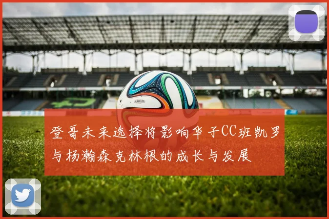 登哥未来选择将影响华子CC班凯罗与杨瀚森克林根的成长与发展