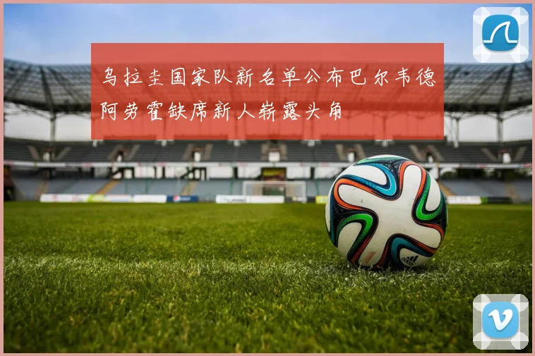乌拉圭国家队新名单公布巴尔韦德阿劳霍缺席新人崭露头角