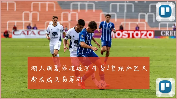 湖人明夏或追逐字母哥3首轮加里夫斯或成交易筹码