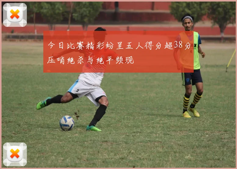 今日比赛精彩纷呈五人得分超38分压哨绝杀与绝平频现