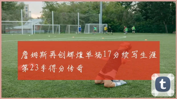 詹姆斯再创辉煌单场17分续写生涯第23季得分传奇
