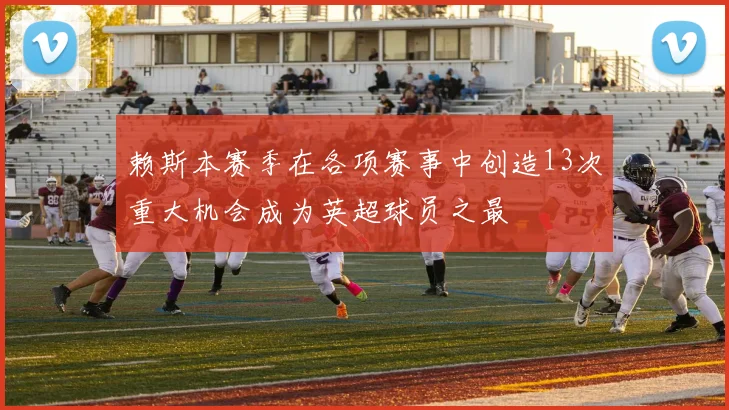 赖斯本赛季在各项赛事中创造13次重大机会成为英超球员之最