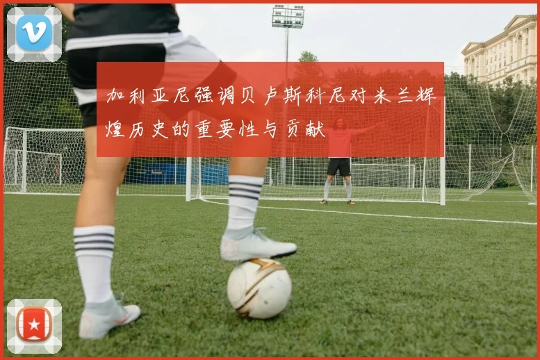 加利亚尼强调贝卢斯科尼对米兰辉煌历史的重要性与贡献
