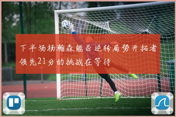 下半场杨瀚森能否逆转局势开拓者领先21分的挑战在等待