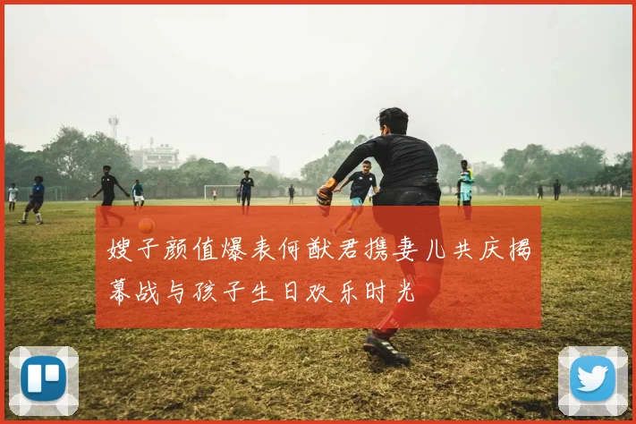 嫂子颜值爆表何猷君携妻儿共庆揭幕战与孩子生日欢乐时光