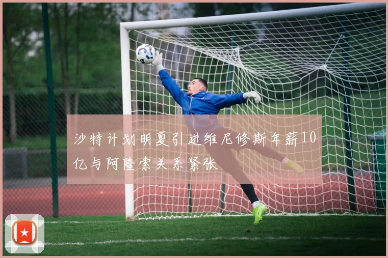沙特计划明夏引进维尼修斯年薪10亿与阿隆索关系紧张