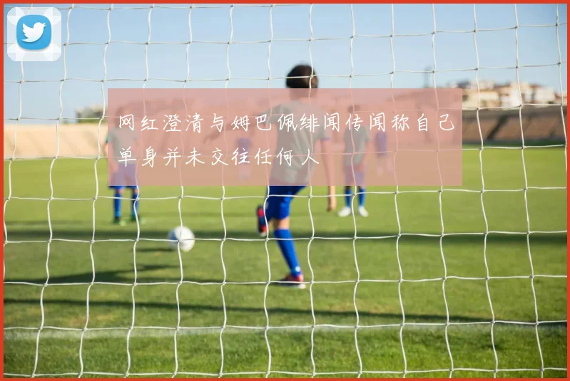 网红澄清与姆巴佩绯闻传闻称自己单身并未交往任何人