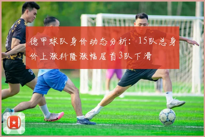 德甲球队身价动态分析：15队总身价上涨科隆涨幅居首3队下滑