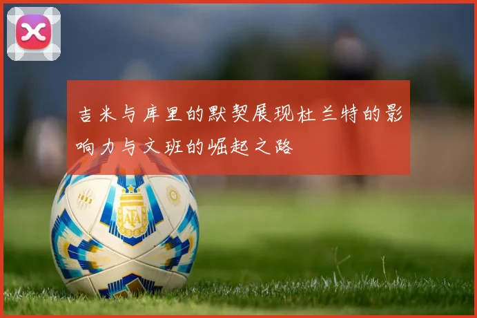 吉米与库里的默契展现杜兰特的影响力与文班的崛起之路