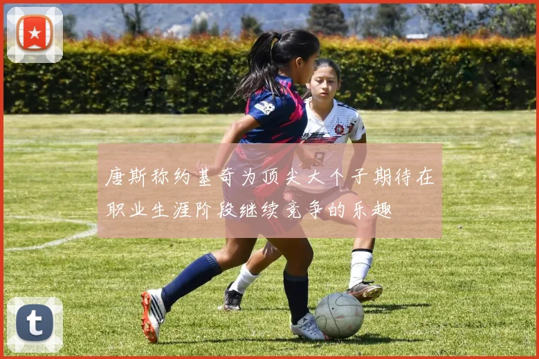 唐斯称约基奇为顶尖大个子期待在职业生涯阶段继续竞争的乐趣