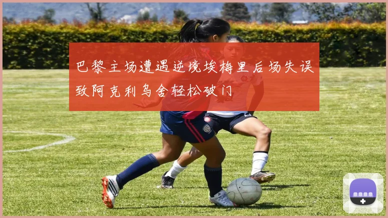 巴黎主场遭遇逆境埃梅里后场失误致阿克利乌舍轻松破门