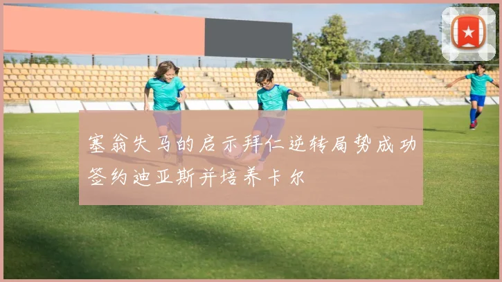 塞翁失马的启示拜仁逆转局势成功签约迪亚斯并培养卡尔