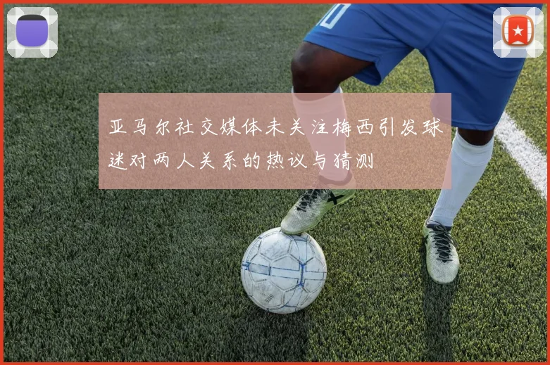 亚马尔社交媒体未关注梅西引发球迷对两人关系的热议与猜测