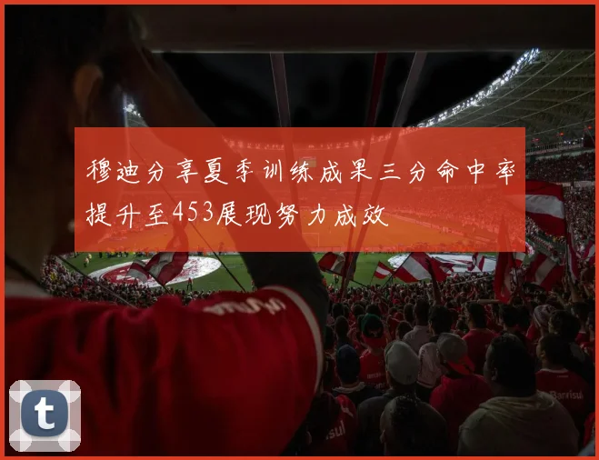 穆迪分享夏季训练成果三分命中率提升至453展现努力成效