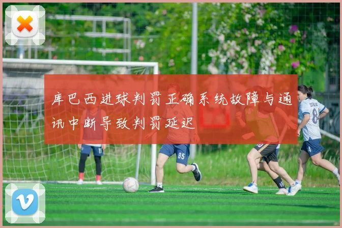 库巴西进球判罚正确系统故障与通讯中断导致判罚延迟