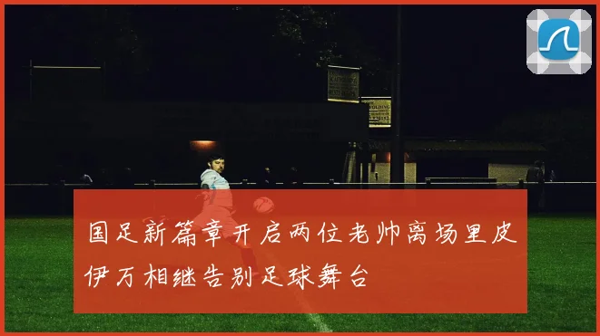 国足新篇章开启两位老帅离场里皮伊万相继告别足球舞台