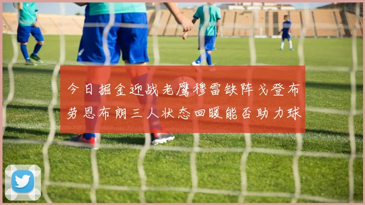 今日掘金迎战老鹰穆雷缺阵戈登布劳恩布朗三人状态回暖能否助力球队取胜