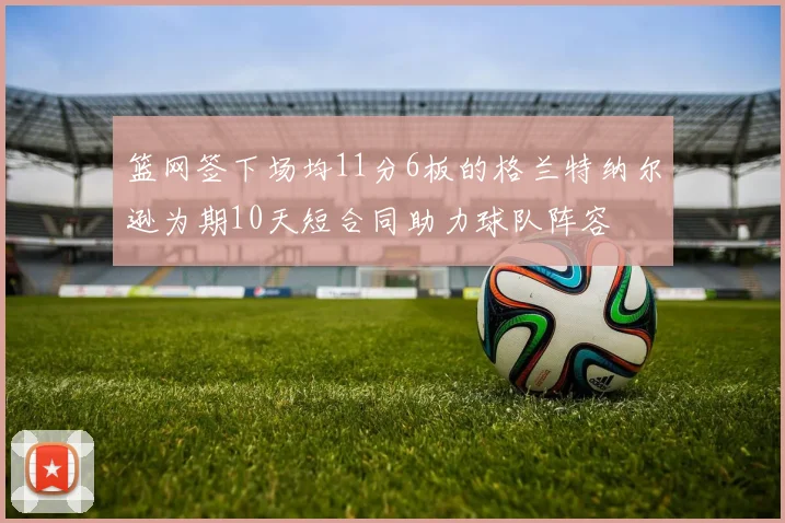 篮网签下场均11分6板的格兰特纳尔逊为期10天短合同助力球队阵容