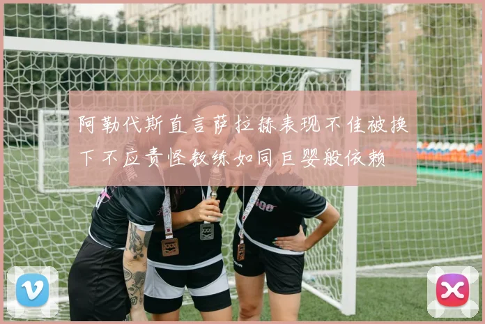 阿勒代斯直言萨拉赫表现不佳被换下不应责怪教练如同巨婴般依赖