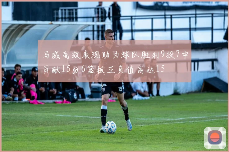 马威高效表现助力球队胜利9投7中贡献15分6篮板正负值高达15