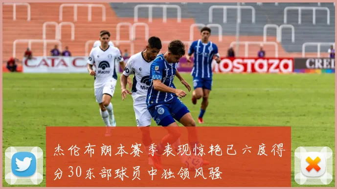 杰伦布朗本赛季表现惊艳已六度得分30东部球员中独领风骚