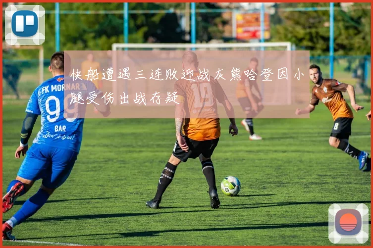 快船遭遇三连败迎战灰熊哈登因小腿受伤出战存疑
