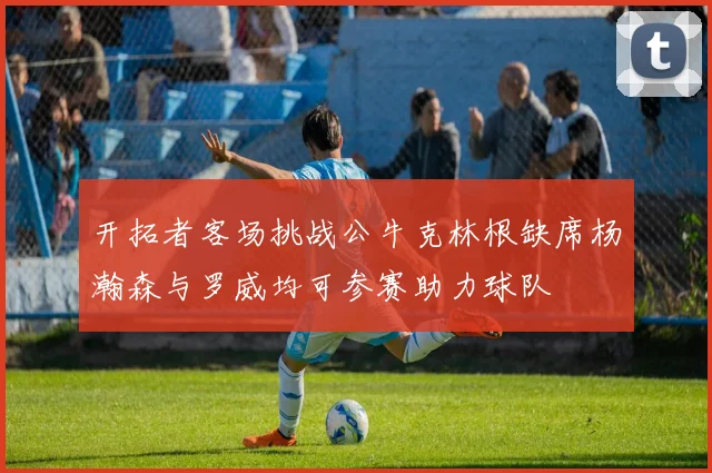 开拓者客场挑战公牛克林根缺席杨瀚森与罗威均可参赛助力球队